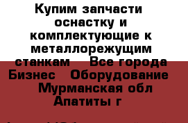  Купим запчасти, оснастку и комплектующие к металлорежущим станкам. - Все города Бизнес » Оборудование   . Мурманская обл.,Апатиты г.